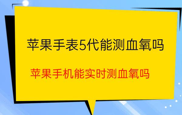 苹果手表5代能测血氧吗 苹果手机能实时测血氧吗？